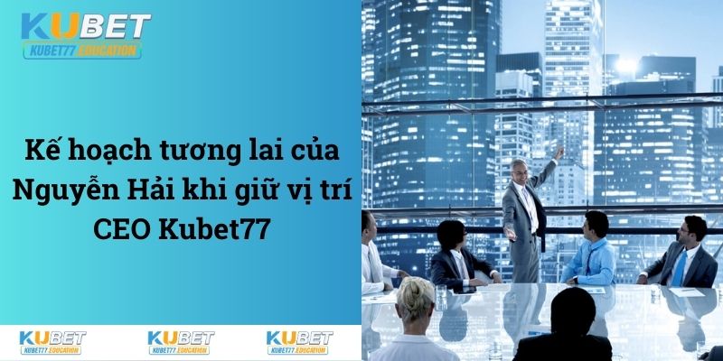 Kế hoạch tương lai của Nguyễn Hải khi giữ vị trí CEO Kubet77